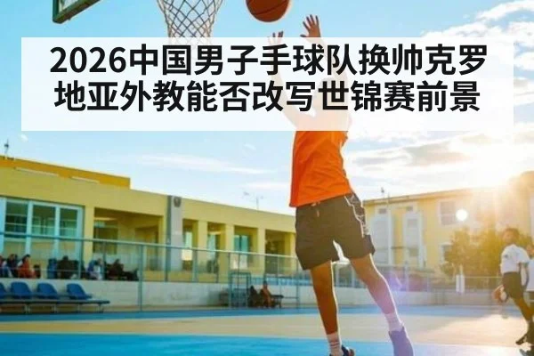 2026中国男子手球队换帅克罗地亚外教能否改写世锦赛前景